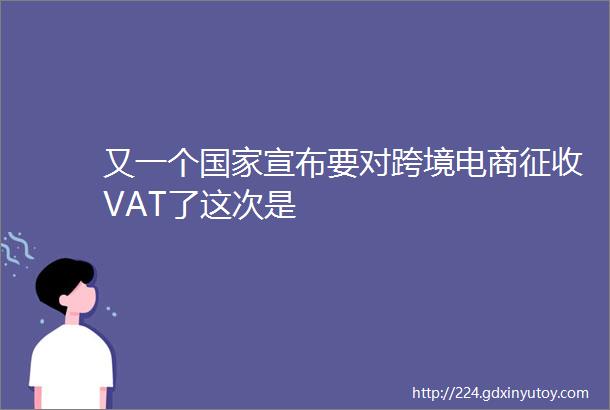 又一个国家宣布要对跨境电商征收VAT了这次是