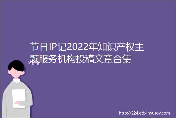 节日IP记2022年知识产权主题服务机构投稿文章合集